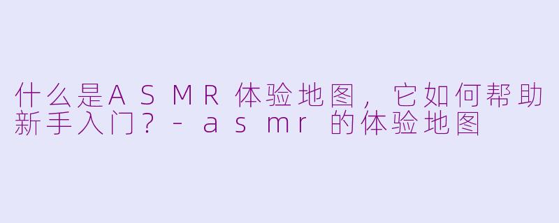 什么是ASMR体验地图，它如何帮助新手入门？
