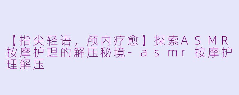 【指尖轻语，颅内疗愈】探索ASMR按摩护理的解压秘境-asmr按摩护理解压