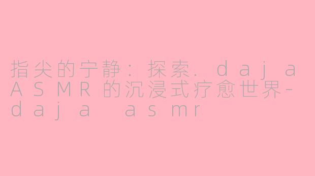 指尖的宁静：探索.dajaASMR的沉浸式疗愈世界-daja asmr