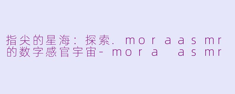 指尖的星海：探索.moraasmr的数字感官宇宙-mora asmr
