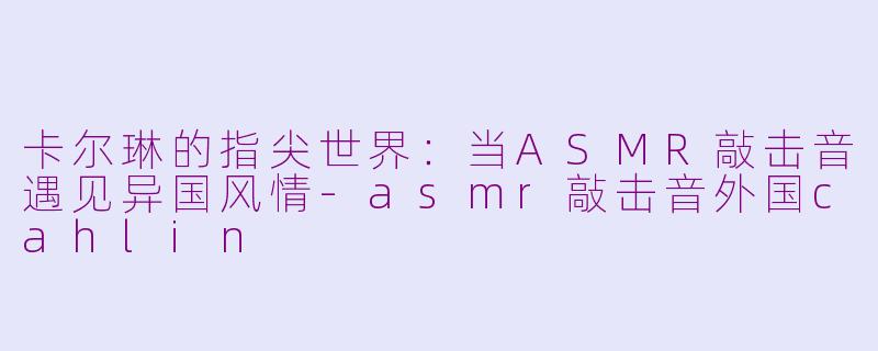 卡尔琳的指尖世界：当ASMR敲击音遇见异国风情-asmr敲击音外国cahlin