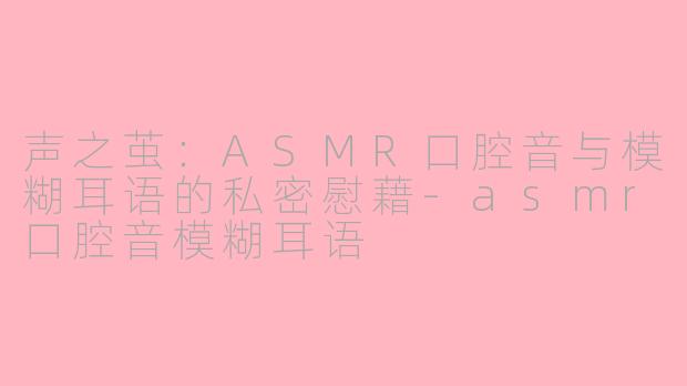 声之茧：ASMR口腔音与模糊耳语的私密慰藉-asmr口腔音模糊耳语