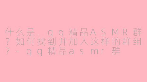 什么是.qq精品ASMR群？如何找到并加入这样的群组？-qq精品asmr群