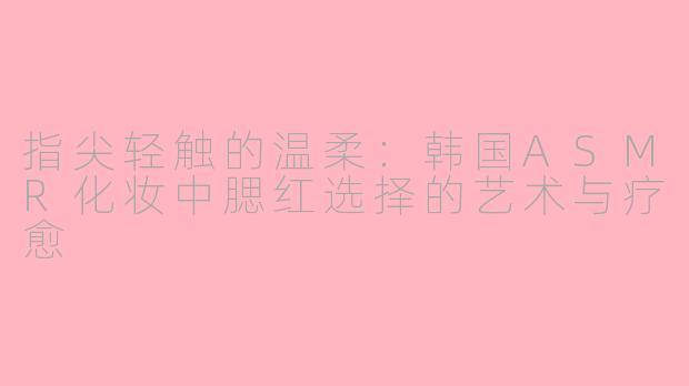 指尖轻触的温柔：韩国ASMR化妆中腮红选择的艺术与疗愈