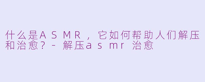 什么是ASMR，它如何帮助人们解压和治愈？-解压asmr治愈
