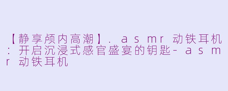 【静享颅内高潮】.asmr动铁耳机:开启沉浸式感官盛宴的钥匙-asmr动铁耳机
