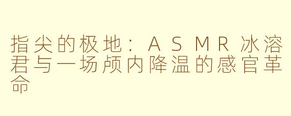 指尖的极地：ASMR冰溶君与一场颅内降温的感官革命