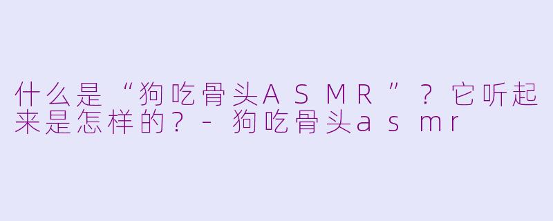 什么是“狗吃骨头ASMR”？它听起来是怎样的？-狗吃骨头asmr