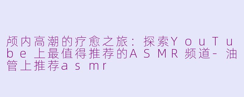 颅内高潮的疗愈之旅：探索YouTube上最值得推荐的ASMR频道-油管上推荐asmr