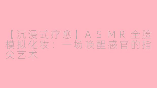 【沉浸式疗愈】ASMR全脸模拟化妆：一场唤醒感官的指尖艺术