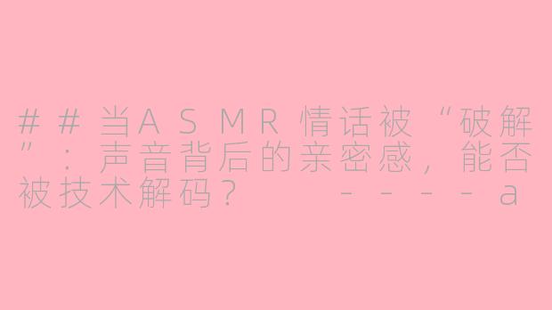 ##当ASMR情话被“破解”：声音背后的亲密感，能否被技术解码？

----asmr 情话 破解