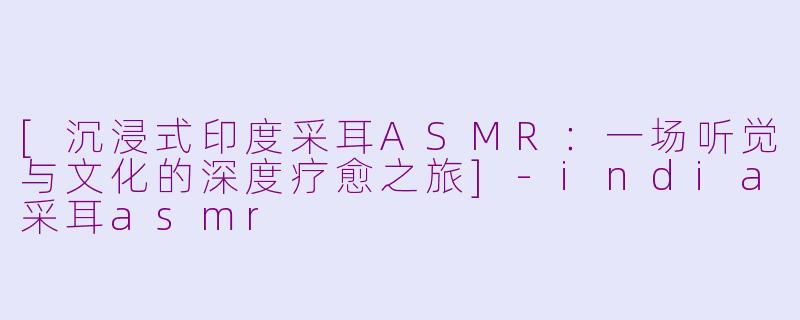 [沉浸式印度采耳ASMR：一场听觉与文化的深度疗愈之旅]-india采耳asmr