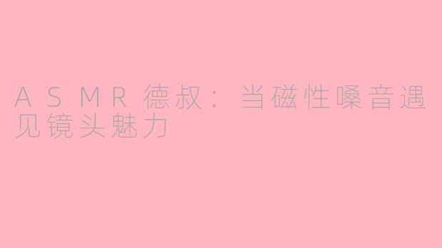 ASMR德叔：当磁性嗓音遇见镜头魅力