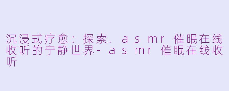 沉浸式疗愈：探索.asmr催眠在线收听的宁静世界-asmr催眠在线收听