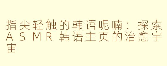 指尖轻触的韩语呢喃:探索ASMR韩语主页的治愈宇宙