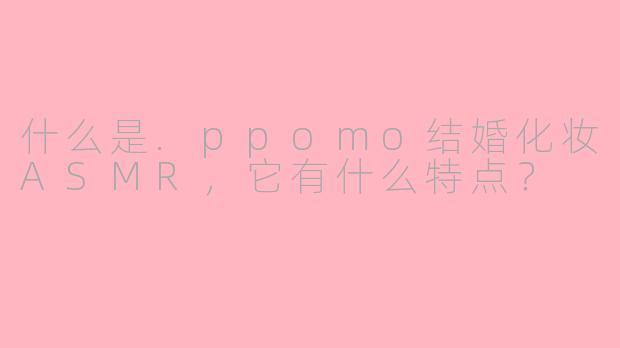 什么是.ppomo结婚化妆ASMR，它有什么特点？