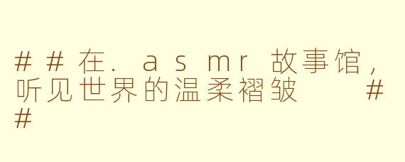 ##在.asmr故事馆,听见世界的温柔褶皱
##