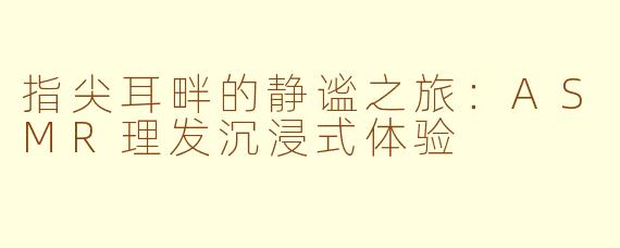 指尖耳畔的静谧之旅：ASMR理发沉浸式体验