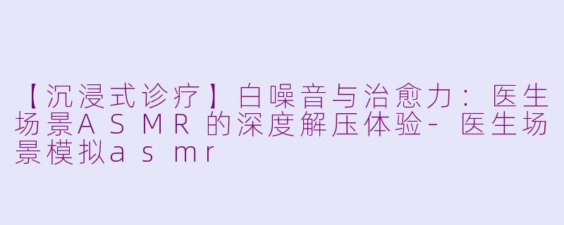 【沉浸式诊疗】白噪音与治愈力：医生场景ASMR的深度解压体验-医生场景模拟asmr