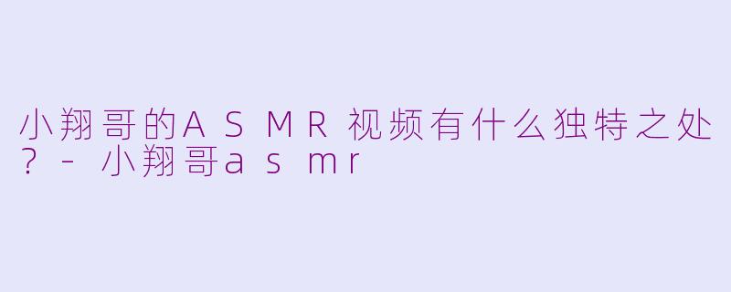 小翔哥的ASMR视频有什么独特之处？-小翔哥asmr