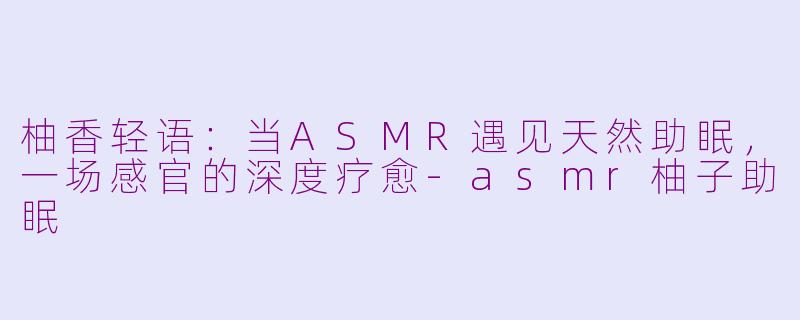柚香轻语:当ASMR遇见天然助眠,一场感官的深度疗愈-asmr柚子助眠