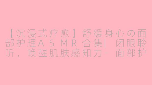 【沉浸式疗愈】舒缓身心の面部护理ASMR合集|闭眼聆听，唤醒肌肤感知力-面部护理asmr合集