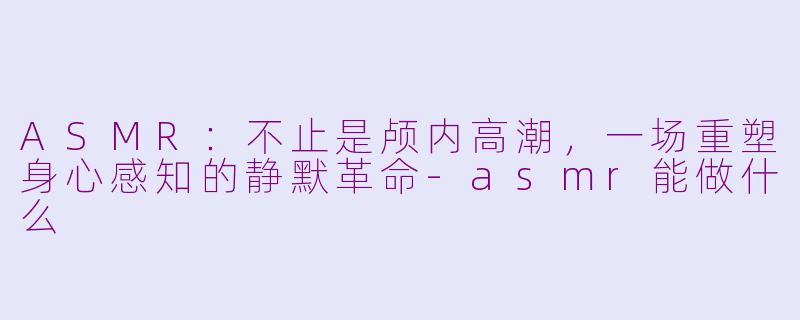 ASMR：不止是颅内高潮，一场重塑身心感知的静默革命-asmr能做什么