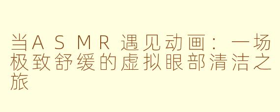 当ASMR遇见动画：一场极致舒缓的虚拟眼部清洁之旅