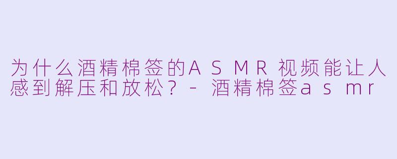 为什么酒精棉签的ASMR视频能让人感到解压和放松？-酒精棉签asmr