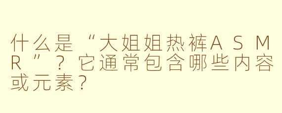 什么是“大姐姐热裤ASMR”？它通常包含哪些内容或元素？