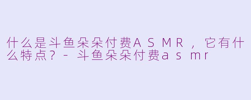 什么是斗鱼朵朵付费ASMR,它有什么特点?-斗鱼朵朵付费asmr