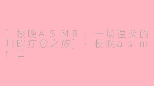 [樱晚ASMR：一场温柔的耳畔疗愈之旅]-樱晚asmr口