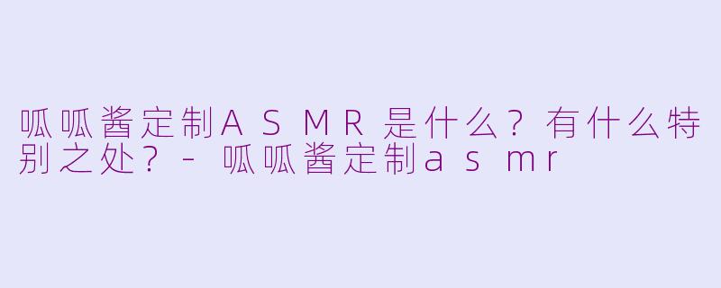 呱呱酱定制ASMR是什么？有什么特别之处？-呱呱酱定制asmr