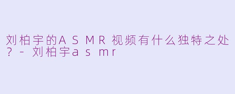 刘柏宇的ASMR视频有什么独特之处？-刘柏宇asmr