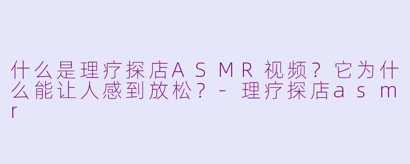 什么是理疗探店ASMR视频？它为什么能让人感到放松？
