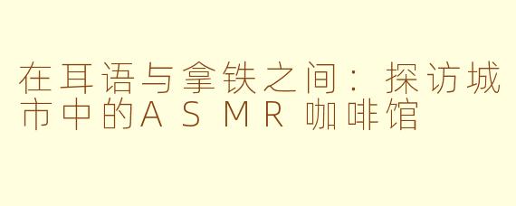 在耳语与拿铁之间：探访城市中的ASMR咖啡馆