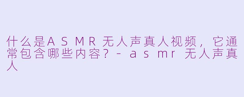 什么是ASMR无人声真人视频，它通常包含哪些内容？