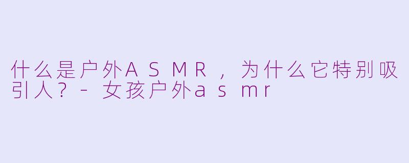 什么是户外ASMR，为什么它特别吸引人？-女孩户外asmr