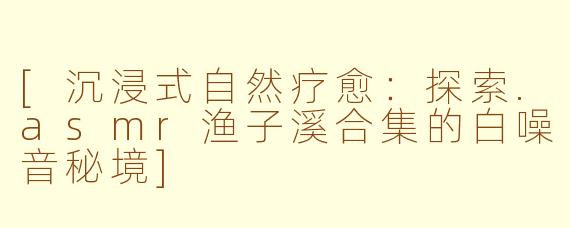 [沉浸式自然疗愈：探索.asmr渔子溪合集的白噪音秘境]