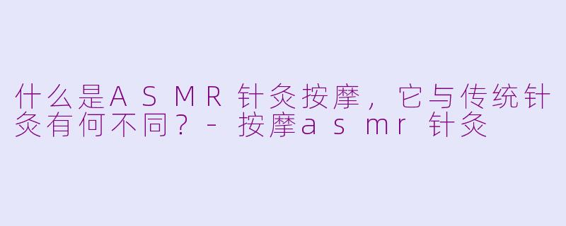 什么是ASMR针灸按摩，它与传统针灸有何不同？-按摩asmr针灸