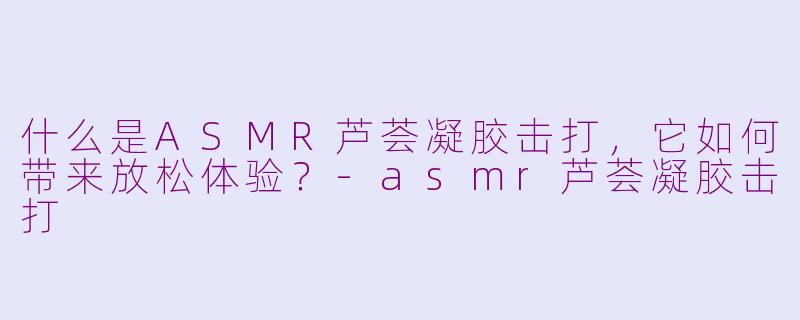 什么是ASMR芦荟凝胶击打，它如何带来放松体验？-asmr芦荟凝胶击打