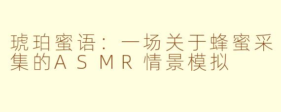 琥珀蜜语：一场关于蜂蜜采集的ASMR情景模拟