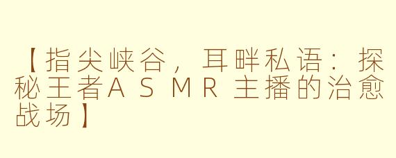 【指尖峡谷,耳畔私语:探秘王者ASMR主播的治愈战场】