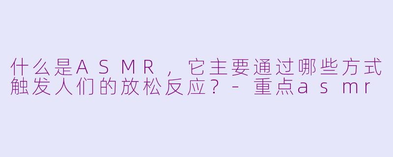 什么是ASMR，它主要通过哪些方式触发人们的放松反应？-重点asmr