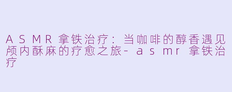 ASMR拿铁治疗：当咖啡的醇香遇见颅内酥麻的疗愈之旅