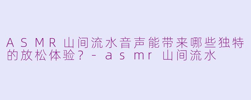 ASMR山间流水音声能带来哪些独特的放松体验？-asmr山间流水