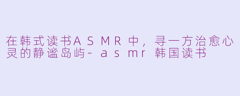 在韩式读书ASMR中，寻一方治愈心灵的静谧岛屿-asmr韩国读书