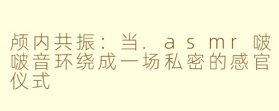 颅内共振：当.asmr啵啵音环绕成一场私密的感官仪式