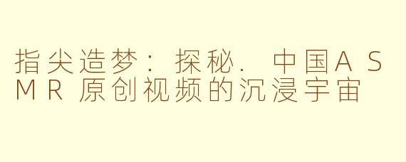 指尖造梦：探秘.中国ASMR原创视频的沉浸宇宙