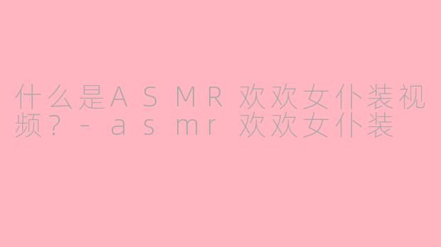 什么是ASMR欢欢女仆装视频？-asmr欢欢女仆装